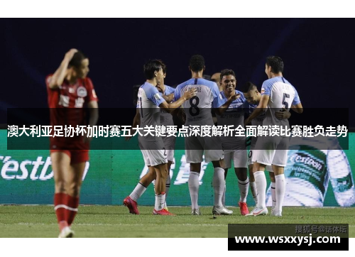 澳大利亚足协杯加时赛五大关键要点深度解析全面解读比赛胜负走势